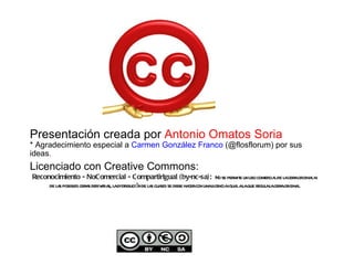 Presentación creada por  Antonio Omatos Soria * Agradecimiento especial a  Carmen González Franco  (@flosflorum) por sus ideas . Licenciado con Creative Commons:   Reconocimiento - NoComercial - CompartirIgual (by-nc-sa):  No se permite un uso comercial de la obra original ni de las posibles obras derivadas, la distribución de las cuales se debe hacer con una licencia igual a la que regula la obra original. 