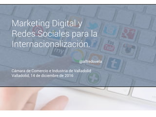 Marketing Digital y
Redes Sociales para la
Internacionalización.
Cámara de Comercio e Industria de Valladolid
Valladolid, 14 de diciembre de 2016
@alfredovela
 