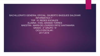 BACHILLERATO GENERAL OFICIAL: GILBERTO BASQUES SALDIVAR
INFORMÁTICA 1°
TOP 10 :REDES SOCIALES
ALUMNA : ITZEL GRANDE TORRES
MAESTRA : MARÍA DE LOURDES ORTIZ SANTAMARIA
GRADO : 2° GRUPO: “A”
CICLO ESCOLAR :
2017-2018
 