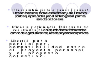 Intercambio justo o ganar / ganar:  Para ser sostenible, toda alianza debe ser justa, Haciendo posible que para cada sujeto el sentido general permita sentidos particulares. Eficacia y eficiencia  (búsqueda de resultados):  La búsqueda de resultados desde el camino de la gradualidad requiere de proyectos compartidos.  Libertad  para participar, compatibilidad entre el proyecto personal y el proyecto colectivo.  