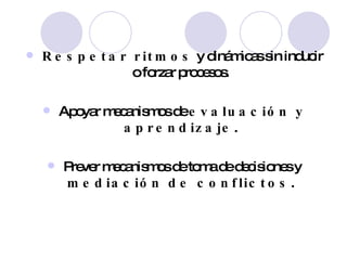 Respetar ritmos  y dinámicas sin inducir o forzar procesos. Apoyar mecanismos de  evaluación y aprendizaje . Prever mecanismos de toma de decisiones y  mediación de conflictos . 