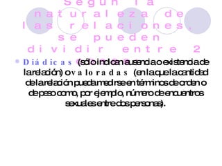 Según la naturaleza de las relaciones, se pueden dividir entre 2 cosas: Diádicas  (sólo indican ausencia o existencia de la relación) o  valoradas  (en la que la cantidad de la relación pueda medirse en términos de orden o de peso como, por ejemplo, número de encuentros sexuales entre dos personas). 