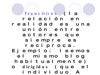 Transitivas  (la relación en realidad es una unión entre actores que siempre es recíproca. Ejemplo: leemos el mismo blog habitualmente) o  dirigidas  (que el individuo A tenga relación con el individuo B no implica que B tenga esa misma relación con A, como, por   ejemplo, prestar dinero).  
