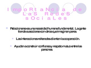 ImpoRtaNcia de LaS RedeS sOciaLes Relacionarse es una necesidad humana fundamental. La gente tiende a asociarse con otros que imaginan pares. Las interacciones reiteradas alientan la cooperación. Ayudan a construir confianza y respeto mutuo entre las personas.   