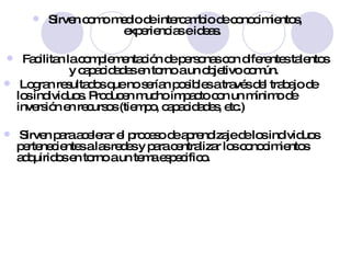 Sirven como medio de intercambio de conocimientos, experiencias e ideas.  Facilitan la complementación de personas con diferentes talentos y capacidades en torno a un objetivo común. Logran resultados que no serían posibles a través del trabajo de los individuos. Producen mucho impacto con un mínimo de inversión en recursos (tiempo, capacidades, etc.)  Sirven para acelerar el proceso de aprendizaje de los individuos pertenecientes a las redes y para centralizar los conocimientos adquiridos en torno a un tema especifico. 