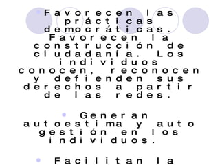 Favorecen las prácticas democráticas. Favorecen la construcción de ciudadanía. Los individuos conocen, reconocen y defienden sus derechos a partir de las redes. Generan autoestima y auto gestión en los individuos.  Facilitan la descentralización y la globalización sostenible. Las Redes logran un nivel de influencia pública y credibilidad que no puede ser alcanzado por los individuos 