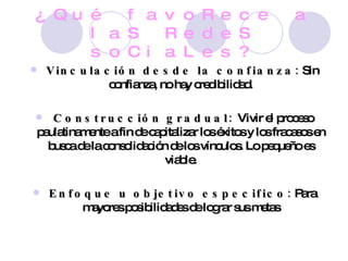 ¿Qué favoRece a laS RedeS soCiaLes? Vinculación desde la confianza:  Sin confianza, no hay credibilidad. Construcción gradual:  Vivir el proceso paulatinamente a fin de capitalizar los éxitos y los fracasos en busca de la consolidación de los vínculos. Lo pequeño es viable. Enfoque u objetivo especifico:  Para mayores posibilidades de lograr sus metas 
