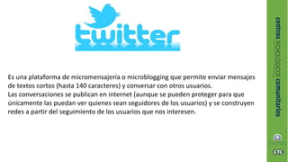 Es una plataforma de micromensajería o microblogging que permite enviar mensajes
de textos cortos (hasta 140 caracteres) y conversar con otros usuarios.
Las conversaciones se publican en internet (aunque se pueden proteger para que
únicamente las puedan ver quienes sean seguidores de los usuarios) y se construyen
redes a partir del seguimiento de los usuarios que nos interesen.
 