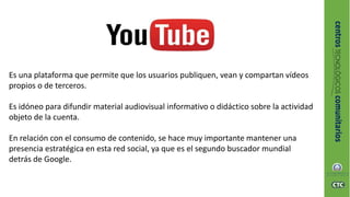 Es una plataforma que permite que los usuarios publiquen, vean y compartan vídeos
propios o de terceros.
Es idóneo para difundir material audiovisual informativo o didáctico sobre la actividad
objeto de la cuenta.
En relación con el consumo de contenido, se hace muy importante mantener una
presencia estratégica en esta red social, ya que es el segundo buscador mundial
detrás de Google.
 