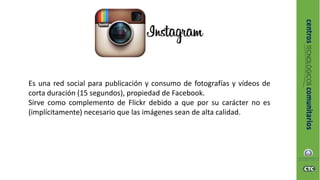 Es una red social para publicación y consumo de fotografías y vídeos de
corta duración (15 segundos), propiedad de Facebook.
Sirve como complemento de Flickr debido a que por su carácter no es
(implícitamente) necesario que las imágenes sean de alta calidad.
 