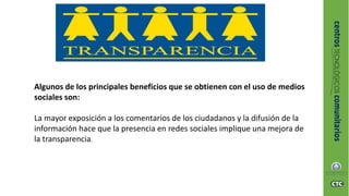 Algunos de los principales beneficios que se obtienen con el uso de medios
sociales son:
La mayor exposición a los comentarios de los ciudadanos y la difusión de la
información hace que la presencia en redes sociales implique una mejora de
la transparencia.
 