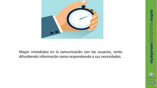 Mayor inmediatez en la comunicación con los usuarios, tanto
difundiendo información como respondiendo a sus necesidades.
 
