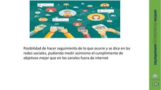 Posibilidad de hacer seguimiento de lo que ocurre y se dice en las
redes sociales, pudiendo medir asimismo el cumplimiento de
objetivos mejor que en los canales fuera de internet
 