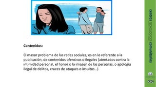 Contenidos:
El mayor problema de las redes sociales, es en lo referente a la
publicación, de contenidos ofensivos o ilegales (atentados contra la
intimidad personal, el honor o la imagen de las personas, o apología
ilegal de delitos, cruces de ataques o insultos…)
 