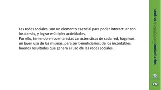 Las redes sociales, son un elemento esencial para poder interactuar con
los demás, y lograr múltiples actividades.
Por ello, teniendo en cuenta estas características de cada red, hagamos
un buen uso de las mismas, para ser beneficiarios, de los incontables
buenos resultados que genera el uso de las redes sociales..
 