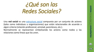 ¿Qué son las
Redes Sociales?
Una red social es una estructura social compuesta por un conjunto de actores
(tales como individuos u organizaciones) que están relacionados de acuerdo a
algún criterio (relación profesional, amistad, parentesco, etc.).
Normalmente se representan simbolizando los actores como nodos y las
relaciones como líneas que los unen.
 