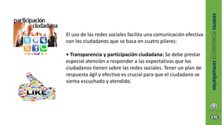 El uso de las redes sociales facilita una comunicación efectiva
con los ciudadanos que se basa en cuatro pilares:
• Transparencia y participación ciudadana: Se debe prestar
especial atención a responder a las expectativas que los
ciudadanos tienen sobre las redes sociales. Tener un plan de
respuesta ágil y efectivo es crucial para que el ciudadano se
sienta escuchado y atendido.
 