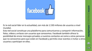 Es la red social líder en la actualidad, con más de 1.530 millones de usuarios a nivel
mundial.
Esta red social constituye una plataforma para comunicarnos y compartir información,
fotos, vídeos y enlaces con usuarios que conocemos. Facebook también ofrece la
posibilidad de enviar mensajes privados a nuestros contactos así como a otras personas
que no conocemos pero que están en Facebook y permite crear eventos e invitar a otros
usuarios a participar en ellos.
 