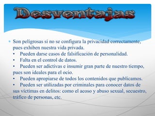  Son peligrosas si no se configura la privacidad correctamente,
pues exhiben nuestra vida privada.
• Pueden darse casos de falsificación de personalidad.
• Falta en el control de datos.
• Pueden ser adictivas e insumir gran parte de nuestro tiempo,
pues son ideales para el ocio.
• Pueden apropiarse de todos los contenidos que publicamos.
• Pueden ser utilizadas por criminales para conocer datos de
sus víctimas en delitos: como el acoso y abuso sexual, secuestro,
tráfico de personas, etc.
 