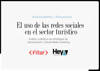 El uso de las redes sociales
en el sector turístico
Análisis cualitativo de estrategias de
comunicación y Social Media marketing
@carlosvallehey | @heyavenue
 