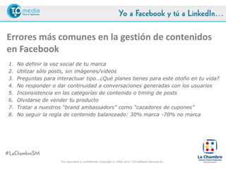 Yo a Facebook y tú a LinkedIn…

Errores más comunes en la gestión de contenidos
en Facebook
 1. No definir la voz social de tu marca
 2. Utilizar sólo posts, sin imágenes/videos
 3. Preguntas para interactuar tipo…¿Qué planes tienes para este otoño en tu vida?
    sin afinidad con la marca
 4. No responder o dar continuidad a conversaciones generadas con los usuarios
 5. Inconsistencia en las categorías de contenido o timing de posts
 6. Olvidarse de vender tu producto
 7. Tratar a nuestros “brand ambassadors” como “cazadores de cupones”
 8. No seguir la regla de contenido balanceado: 30% marca -70% no marca




#LaChambreSM
                     This document is confidential. Copyright © 2004-2012 T2O AdMedia Services SL.
 