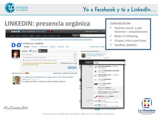 Yo a Facebook y tú a LinkedIn…

LINKEDIN: presencia orgánica                                                          COMUNICACIÓN
                                                                                       Quiénes somos y qué
                                                                                         hacemos – actualizaciones
                                                                                       Botón in-following
                                                                                       Grupos: crear y participar
                                                                                       Sondeos, Debates




#LaChambreSM
               This document is confidential. Copyright © 2004-2012 T2O AdMedia Services SL.
 