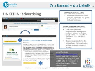 Yo a Facebook y tú a LinkedIn…
                                                                                    EMPRESAS INTERESADAS
LINKEDIN: advertising                                                                Empresas formación, banca
                                                                                      privada , consumo alta gama,
                                                                                      B2B, consultoras…


                                                                                 EJEMPLOS SEGMENTACIONES
                                                                                  Directores/gerentes,
                                                                                    responsables, managers de
                                                                                    compras, service managers,
                                                                                    facility services managers
                                                                                    España
                                                                                  Directores/propietarios de
                                                                                    pymes hasta 200 empleados:
                                                                                    Madrid, Valencia, Alicante,
                                                                                    Málaga

                                                                    Jamie Shanks de
                                                                    http://www.salesforlife.com/
                                                                    Genera leads para su empresa o
                                                                    sus clientes por 20 $ /lead, con
                                                                    un 12% ratio de reunión en un
                                                                    primer intento y un 20% con
#LaChambreSM                                                        más contactos
               This document is confidential. Copyright © 2004-2012 T2O AdMedia Services SL.
 