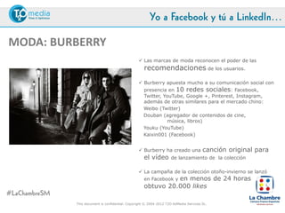 Yo a Facebook y tú a LinkedIn…

MODA: BURBERRY
                                                  Las marcas de moda reconocen el poder de las
                                                    recomendaciones de los usuarios.
                                                  Burberry apuesta mucho a su comunicación social con
                                                    presencia en 10 redes sociales: Facebook, Twitter,
                                                    YouTube, Google +, Pinterest, Instagram, además de otras
                                                    similares para el mercado chino:
                                                    Weibo (Twitter)
                                                    Douban (agregador de contenidos de cine, música, libros)
                                                    Youku (YouTube)
                                                    Kaixin001 (Facebook)


                                                  Burberry ha creado una             canción original para el
                                                    vídeo      de lanzamiento de la colección

                                                  La campaña de la colección otoño-invierno se lanzó en
                                                             en menos de 24 horas obtuvo
                                                    Facebook y
                                                    20.000 likes

#LaChambreSM
               This document is confidential. Copyright © 2004-2012 T2O AdMedia Services SL.
 
