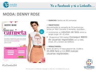 Yo a Facebook y tú a LinkedIn…

MODA: DENNY ROSE
                                                      GANCHO: Sorteo de 50 camisetas

                                                      OBJETIVOS:
                                                     Aprovechando la campaña de TV puntual que
                                                     tenían en Tele 5 durante 2 semanas, buscaban:
                                                      incrementar su volumen                  de fans   entre su
                                                       target mujer 18-45 años
                                                                            Conseguir BBDD
                                                          (Sugerencia T2O media)
                                                         de usuarias registradas con su talla,
                                                         email, CP y número de teléfono

                                                      RESULTADOS:
                                                     Entre 20 abril y 9 mayo pasaron de 13.000 a
                                                     25.000 fans y 11.000 nuevas
                                                     usuarias registradas




#LaChambreSM
               This document is confidential. Copyright © 2004-2012 T2O AdMedia Services SL.
 
