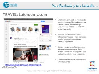 Yo a Facebook y tú a LinkedIn…

TRAVEL: Laterooms.com
                                                                            Laterooms.com, web de reservas de
                                                                             hoteles tenía perfiles en Facebook y
                                                                             Twitter con un volumen bajo
                                                                             (actualmente 48.000 y casi 13.000
                                                                             respectivamente)

                                                                            Deciden apostar por ser early
                                                                             adopters en Google + y en menos de
                                                                             un año han alcanzado más de
                                                                             700.000 seguidores.

                                                                            Google y su potencial para mejorar
                                                                             posicionamiento natural de las
                                                                             marcas convierten a Google + a una
                                                                             plataforma a tener muy en cuenta.

                                                                            En España todavía está despegando
 https://plus.google.com/u/0/+laterooms/posts                                a nivel usuarios

#LaChambreSM
                            This document is confidential. Copyright © 2004-2012 T2O AdMedia Services SL.
 