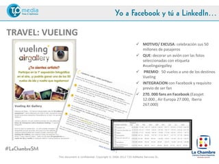 Yo a Facebook y tú a LinkedIn…

TRAVEL: VUELING
                                                                            MOTIVO/ EXCUSA: celebración sus 50
                                                                             millones de pasajeros
                                                                            QUE: decorar un avión con las fotos
                                                                             seleccionadas con etiqueta
                                                                             #vuelingairgallery
                                                                            PREMIO: 50 vuelos a uno de los destinos
                                                                             Vueling
                                                                            INTEGRACION con Facebook y requisito
                                                                             previo de ser fan
                                                                            270. 000 fans en Facebook (Easyjet
                                                                             12.000 , Air Europa 27.000, Iberia
                                                                             267.000)




#LaChambreSM
               This document is confidential. Copyright © 2004-2012 T2O AdMedia Services SL.
 
