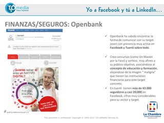 Yo a Facebook y tú a LinkedIn…

FINANZAS/SEGUROS: Openbank
                                         Openbank ha sabido encontrar la forma de comunicar con su
                                          target joven con presencia muy activa en Facebook y Tuenti
                                          sobre todo.

                                         Crea concursos (como Un Master por la Face) y sorteos muy
                                          afines a su público objetivo, asociándose al concepto de
                                          educación y formación, alejándose de la imagen “ maligna” que
                                          tienen las instituciones financieras para este target concreto.

                                         En Tuenti tienen más de 43.000 seguidores y casi 20.000 en
                                          Facebook, cifras muy altas para su sector.




#LaChambreSM
               This document is confidential. Copyright © 2004-2012 T2O AdMedia Services SL.
 