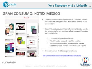 Yo a Facebook y tú a LinkedIn…

GRAN CONSUMO: KOTEX MEXICO
                                             Diversos estudios (en USA) consideran a Pinterest como la
                                              red social más influyente en la decisión de compra de los
                                              consumidores

                                             Kotex México (productos higiene femenina) decidió apostar
                                              por una campaña muy particular y la primera en Pinterest,
                                              y el resultado fue:

                                                    •    2.000 interacciones en Pinterest
                                                    •    700.000 visitas a su web o perfiles sociales
                                                    •    actualmente tienen más de 1 millón de fans en
                                                         Facebook (Evax & Tampax tiene 45.000 en España)

                                                 Inversión: envío de 50 cajas personalizadas a usuarias
                                                 influencers en Pinterest
                                            http://www.youtube.com/watch?v=UVCoM4ao2Tw&feature=plcp




#LaChambreSM
               This document is confidential. Copyright © 2004-2012 T2O AdMedia Services SL.
 