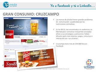 Yo a Facebook y tú a LinkedIn…

GRAN CONSUMO: CRUZCAMPO
                                                               Las marcas de alcohol tienen grandes problemas
                                                                de comunicación y publicidad por las
                                                                restricciones normativas.

                                                               En las RR.SS. han encontrado a su audiencia y la
                                                                libertad para comunicar incluyendo conceptos
                                                                afines a sus estrategias y patrocinios: fútbol,
                                                                difusión spots más notorios, juegos, concursos e
                                                                interacción con sus usuarios…

                                                               Cruzcampo tiene más de 234.000 fans en
                                                                Facebook y utiliza la plataforma para comunicar
                                                                activamente sus acciones offline y online




#LaChambreSM
               This document is confidential. Copyright © 2004-2012 T2O AdMedia Services SL.
 