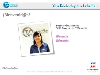 Yo a Facebook y tú a LinkedIn…

¡Bienvenid@s!

                                                               Beatriz Pérez Santos
                                                               SMM Director en T2O media
                                                               beatriz.perez@t2o.es


                                                               @beaperex
                                                               @t2omedia




#LaChambreSM
               This document is confidential. Copyright © 2004-2012 T2O AdMedia Services SL.
 