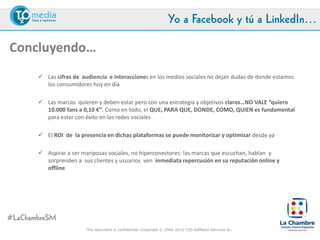 Yo a Facebook y tú a LinkedIn…

Concluyendo…
     Las cifras de audiencia e interacciones en los medios sociales no dejan dudas de donde estamos y
      pasamos gran parte de nuestro tiempo los consumidores hoy en día

     Las marcas quieren y deben estar pero con una estrategia y objetivos claros…NO VALE “quiero 10.000
      fans a 0,10 €”. Como en todo, el QUE, PARA QUE, DONDE, COMO, QUIEN es fundamental para estar
      con éxito en las redes sociales

     El ROI de la presencia en dichas plataformas se puede monitorizar y optimizar desde ya

     Aspirar a ser mariposas sociales, no hiperconectores: las marcas que escuchan, hablan y sorprenden a
      sus clientes y usuarios ven inmediata repercusión en su reputación online y offline




#LaChambreSM
                          This document is confidential. Copyright © 2004-2012 T2O AdMedia Services SL.
 