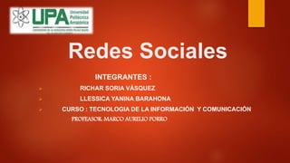 Redes Sociales
INTEGRANTES :
 RICHAR SORIA VÁSQUEZ
 LLESSICA YANINA BARAHONA
 CURSO : TECNOLOGIA DE LA INFORMACIÓN Y COMUNICACIÓN
PROFEASOR: MARCO AURELIO PORRO
 