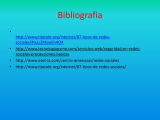 Bibliografia
•
  http://www.tiposde.org/internet/87-tipos-de-redes-
  sociales/#ixzz2MxwEh4OA
• http://www.tecnologiapyme.com/servicios-web/seguridad-en-redes-
  sociales-precauciones-basicas
• http://www.eset-la.com/centro-amenazas/redes-sociales
• http://www.tiposde.org/internet/87-tipos-de-redes-sociales/
 
