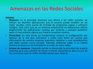 Amenazas en las Redes Sociales
Amenazas:
• Malware: Es la principal amenaza que afecta a las redes sociales. Se
  utilizan las distintas aplicaciones que el usuario puede emplear en las
  redes sociales como punto de entrada de programas espías y software
  maligno. Está claro que en un entorno empresarial no deberemos utilizar
  alegremente las aplicaciones creadas por terceros y siempre podemos
  optar si necesitamos alguna por hacerla nosotros mismos.
• Privacidad: En este punto es fundamental conocer la configuración por
  defecto de la red que utilicemos y sobre todo tener en cuenta que
  información de nuestra empresa queremos destacar y cual consideramos
  que debe quedar como privada. Además, debemos saber si se indexa
  nuestra empresa en los buscadores a través de estas redes.
• Acceso de menores: Depende donde se desarrolle la actividad de nuestra
  empresa será una cuestión de mayor o menor importancia, pero es una de
  las cuestiones que las redes sociales tienen que mejorar.
 