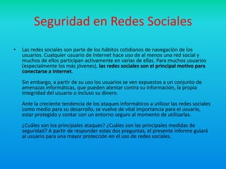Seguridad en Redes Sociales
•   Las redes sociales son parte de los hábitos cotidianos de navegación de los
    usuarios. Cualquier usuario de Internet hace uso de al menos una red social y
    muchos de ellos participan activamente en varias de ellas. Para muchos usuarios
    (especialmente los más jóvenes), las redes sociales son el principal motivo para
    conectarse a Internet.
    Sin embargo, a partir de su uso los usuarios se ven expuestos a un conjunto de
    amenazas informáticas, que pueden atentar contra su información, la propia
    integridad del usuario o incluso su dinero.
    Ante la creciente tendencia de los ataques informáticos a utilizar las redes sociales
    como medio para su desarrollo, se vuelve de vital importancia para el usuario,
    estar protegido y contar con un entorno seguro al momento de utilizarlas.
    ¿Cuáles son los principales ataques? ¿Cuáles son las principales medidas de
    seguridad? A partir de responder estas dos preguntas, el presente informe guiará
    al usuario para una mayor protección en el uso de redes sociales.
 