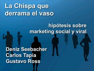La Chispa que
derrama el vaso
               hipótesis sobre
        marketing social y viral


Deniz Seebacher
Carlos Tapia
Gustavo Ross
 