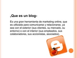 ¿   Que es un blog?
Es una gran herramienta de marketing online, que
es utilizada para comunicarse y relacionarse, ya
sea con el exterior (sus clientes, su mercado, su
entorno) o con el interior (sus empleados, sus
colaboradores, sus accionistas, asociados).
 