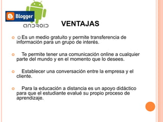 VENTAJAS
   ☺Es un medio gratuito y permite transferencia de
    información para un grupo de interés.

     Te permite tener una comunicación online a cualquier
    parte del mundo y en el momento que lo desees.

      Establecer una conversación entre la empresa y el
    cliente.

     Para la educación a distancia es un apoyo didáctico
    para que el estudiante evalué su propio proceso de
    aprendizaje.
 