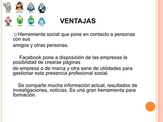 VENTAJAS
☺Herramienta social que pone en contacto a personas
con sus
amigos y otras personas.

   Facebook pone a disposición de las empresas la
posibilidad de crearse páginas
de empresa o de marca y otra serie de utilidades para
gestionar esta presencia profesional social.

   Se comparte mucha información actual, resultados de
investigaciones, noticias. Es una gran herramienta para
formación.
 