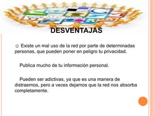 DESVENTAJAS

☺ Existe un mal uso de la red por parte de determinadas
personas, que pueden poner en peligro tu privacidad.

  Publica mucho de tu información personal.

  Pueden ser adictivas, ya que es una manera de
distraernos, pero a veces dejamos que la red nos absorba
completamente.
 