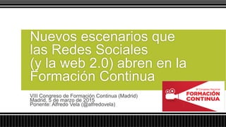 VIII Congreso de Formación Continua (Madrid)
Madrid, 5 de marzo de 2015
Ponente: Alfredo Vela (@alfredovela)
Nuevos escenarios que
las Redes Sociales
(y la web 2.0) abren en la
Formación Continua
 