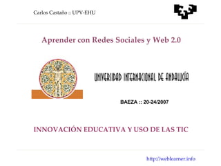 Carlos Castaño :: UPV-EHU




   Aprender con Redes Sociales y Web 2.0




                            BAEZA :: 20-24/2007




INNOVACIÓN EDUCATIVA Y USO DE LAS TIC



                                      http://weblearner.info