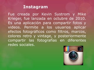 Instagram
Fue creada por Kevin Systrom y Mike
Krieger, fue lanzada en octubre de 2010.
Es una aplicación para compartir fotos y
videos. Permite a los usuarios aplicar
efectos fotográficos como filtros, marcos,
colores retro y vintage, y posteriormente
compartir las fotografías en diferentes
redes sociales.
 