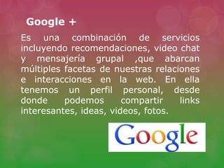 Google +
Es una combinación de servicios
incluyendo recomendaciones, video chat
y mensajería grupal ,que abarcan
múltiples facetas de nuestras relaciones
e interacciones en la web. En ella
tenemos un perfil personal, desde
donde podemos compartir links
interesantes, ideas, videos, fotos.
 