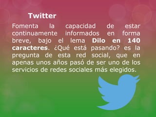 Fomenta la capacidad de estar
continuamente informados en forma
breve, bajo el lema Dilo en 140
caracteres. ¿Qué está pasando? es la
pregunta de esta red social, que en
apenas unos años pasó de ser uno de los
servicios de redes sociales más elegidos.
Twitter
 